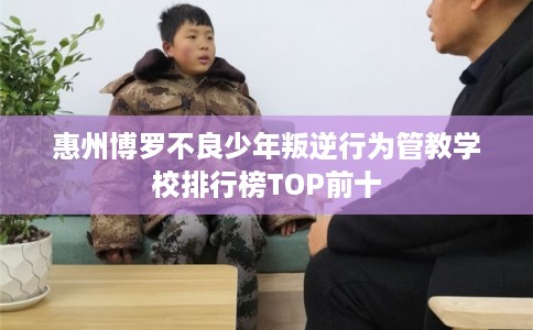 惠州博罗不良少年叛逆行为管教学校排行榜TOP前十