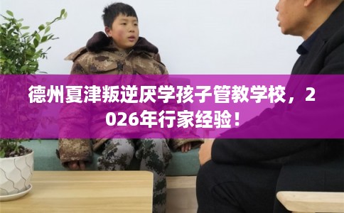 德州夏津叛逆厌学孩子管教学校，2026年行家经验！