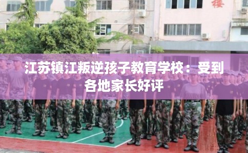 江苏镇江叛逆孩子教育学校：受到各地家长好评