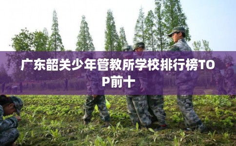 广东韶关少年管教所学校排行榜TOP前十 广东韶关少年管教所学校排行榜TOP前十