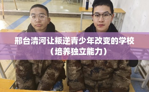 邢台清河让叛逆青少年改变的学校(培养独立能力) 邢台清河让叛逆青少年改变的学校(培养独立能力)