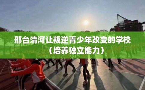 邢台清河让叛逆青少年改变的学校(培养独立能力) 邢台清河让叛逆青少年改变的学校(培养独立能力)