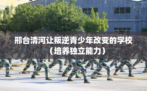邢台清河让叛逆青少年改变的学校(培养独立能力) 邢台清河让叛逆青少年改变的学校(培养独立能力)