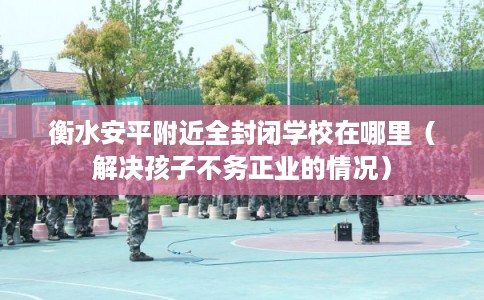 衡水安平附近全封闭学校在哪里(解决孩子不务正业的情况) 衡水安平附近全封闭学校在哪里(解决孩子不务正业的情况)