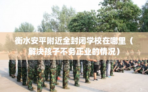 衡水安平附近全封闭学校在哪里(解决孩子不务正业的情况) 衡水安平附近全封闭学校在哪里(解决孩子不务正业的情况)