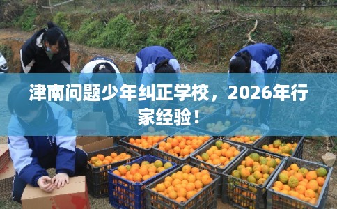 津南问题少年纠正学校，2026年行家经验！