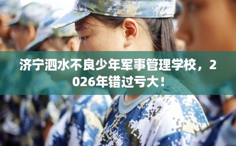 济宁泗水不良少年军事管理学校，2026年错过亏大！