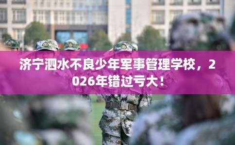 济宁泗水不良少年军事管理学校，2026年错过亏大！
