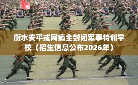 衡水安平戒网瘾全封闭军事特训学校(招生信息公布2026年) 衡水安平戒网瘾全封闭军事特训学校(招生信息公布2026年)