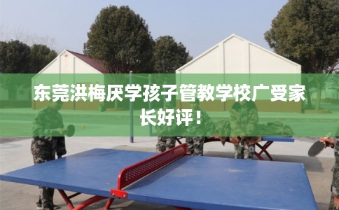 东莞洪梅厌学孩子管教学校广受家长好评！