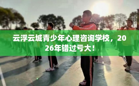 云浮云城青少年心理咨询学校，2026年错过亏大！