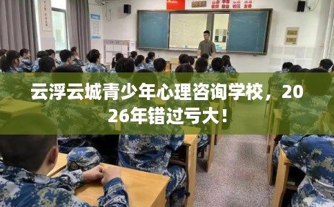 云浮云城青少年心理咨询学校，2026年错过亏大！