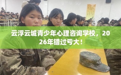 云浮云城青少年心理咨询学校，2026年错过亏大！