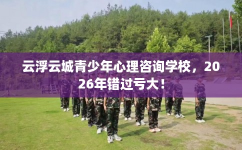 云浮云城青少年心理咨询学校，2026年错过亏大！