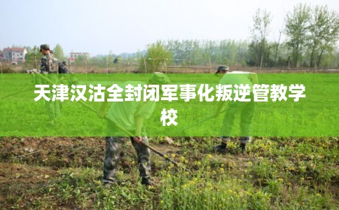 天津汉沽全封闭军事化叛逆管教学校