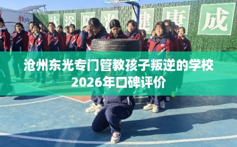 沧州东光专门管教孩子叛逆的学校2026年口碑评价 沧州东光专门管教孩子叛逆的学校2026年口碑评价