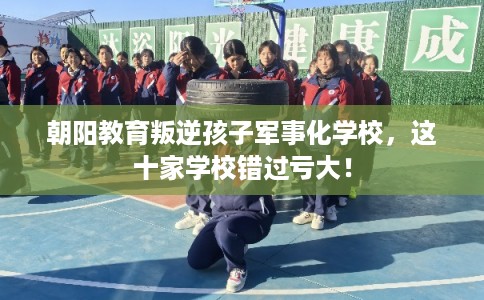朝阳教育叛逆孩子军事化学校，这十家学校错过亏大！