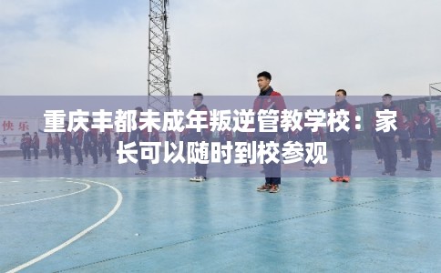 重庆丰都未成年叛逆管教学校：家长可以随时到校参观