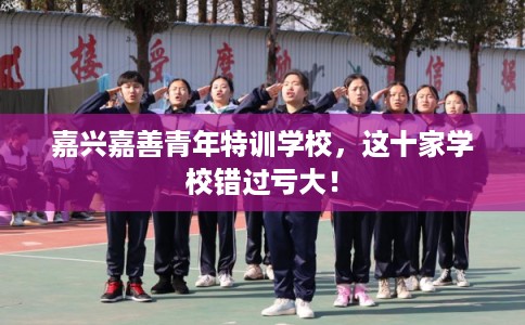 嘉兴嘉善青年特训学校，这十家学校错过亏大！