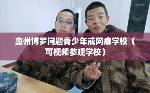 惠州博罗问题青少年戒网瘾学校（可视频参观学校）