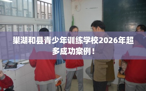 巢湖和县青少年训练学校2026年超多成功案例! 巢湖和县青少年训练学校2026年超多成功案例!