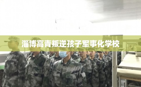 淄博高青叛逆孩子军事化学校 淄博高青叛逆孩子军事化学校