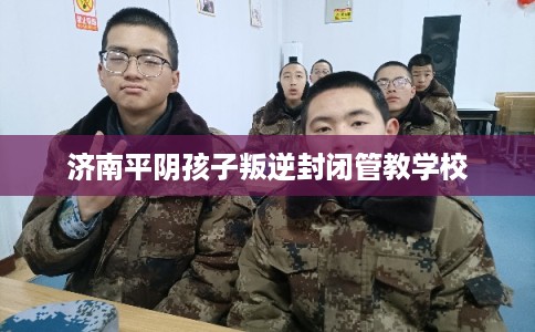 济南平阴孩子叛逆封闭管教学校