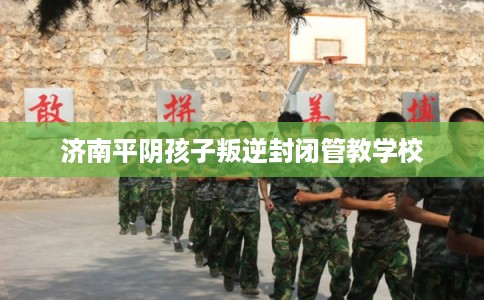 济南平阴孩子叛逆封闭管教学校