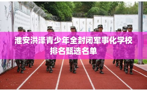 淮安洪泽青少年全封闭军事化学校排名甄选名单