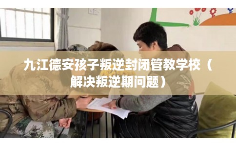 九江德安孩子叛逆封闭管教学校（解决叛逆期问题）
