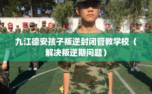 九江德安孩子叛逆封闭管教学校（解决叛逆期问题）