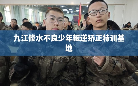 九江修水不良少年叛逆矫正特训基地 九江修水不良少年叛逆矫正特训基地