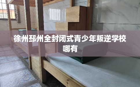 徐州邳州全封闭式青少年叛逆学校哪有 徐州邳州全封闭式青少年叛逆学校哪有