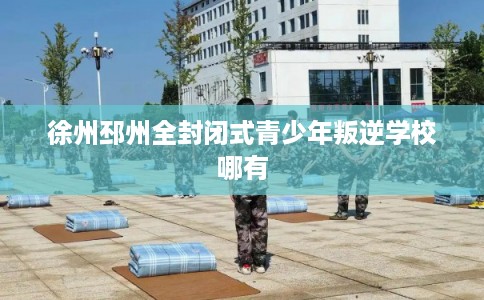 徐州邳州全封闭式青少年叛逆学校哪有 徐州邳州全封闭式青少年叛逆学校哪有