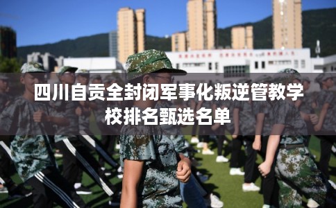 四川自贡全封闭军事化叛逆管教学校排名甄选名单