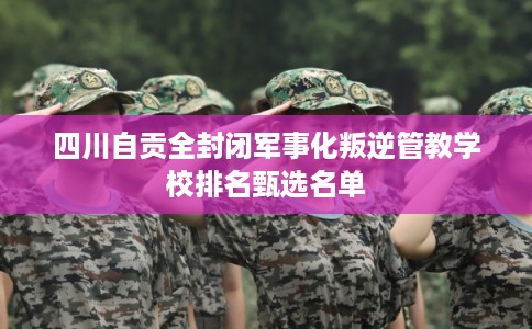 四川自贡全封闭军事化叛逆管教学校排名甄选名单