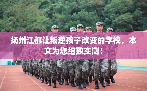 扬州江都让叛逆孩子改变的学校，本文为您细致实测！