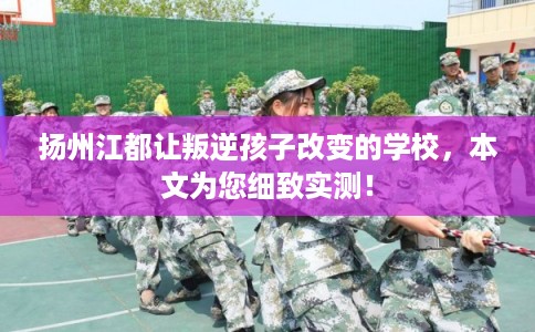 扬州江都让叛逆孩子改变的学校，本文为您细致实测！