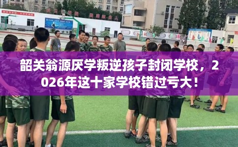 韶关翁源厌学叛逆孩子封闭学校,2026年这十家学校错过亏大! 韶关翁源厌学叛逆孩子封闭学校,2026年这十家学校错过亏大!