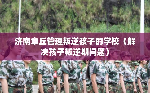 济南章丘管理叛逆孩子的学校（解决孩子叛逆期问题）