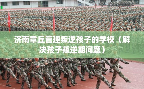 济南章丘管理叛逆孩子的学校（解决孩子叛逆期问题）