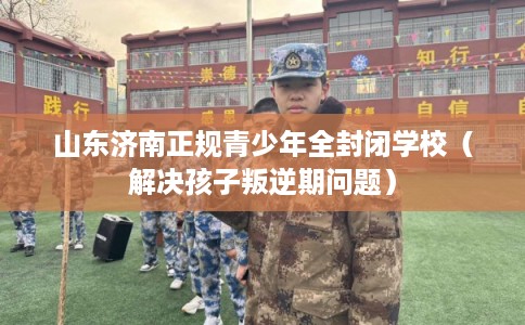 山东济南正规青少年全封闭学校(解决孩子叛逆期问题) 山东济南正规青少年全封闭学校(解决孩子叛逆期问题)