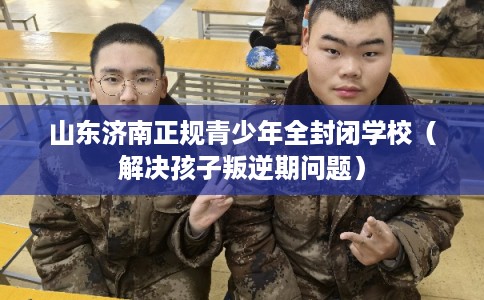 山东济南正规青少年全封闭学校(解决孩子叛逆期问题) 山东济南正规青少年全封闭学校(解决孩子叛逆期问题)