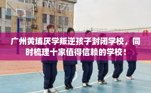 广州黄埔厌学叛逆孩子封闭学校,同时梳理十家值得信赖的学校! 广州黄埔厌学叛逆孩子封闭学校,同时梳理十家值得信赖的学校!