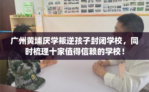 广州黄埔厌学叛逆孩子封闭学校,同时梳理十家值得信赖的学校! 广州黄埔厌学叛逆孩子封闭学校,同时梳理十家值得信赖的学校!