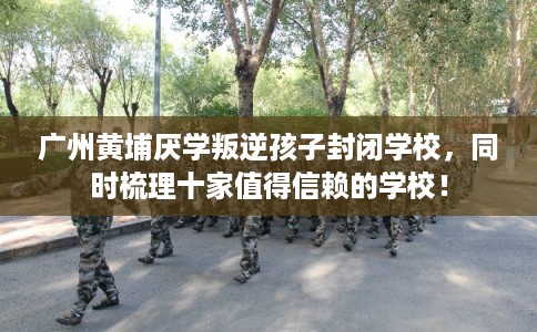 广州黄埔厌学叛逆孩子封闭学校,同时梳理十家值得信赖的学校! 广州黄埔厌学叛逆孩子封闭学校,同时梳理十家值得信赖的学校!
