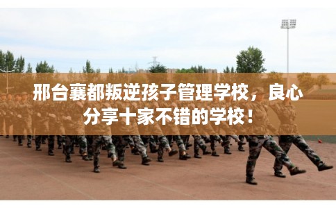 邢台襄都叛逆孩子管理学校,良心分享十家不错的学校! 邢台襄都叛逆孩子管理学校,良心分享十家不错的学校!