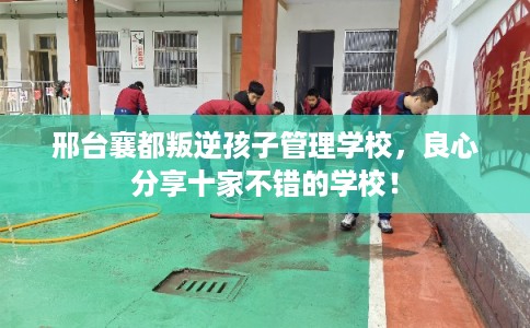 邢台襄都叛逆孩子管理学校,良心分享十家不错的学校! 邢台襄都叛逆孩子管理学校,良心分享十家不错的学校!