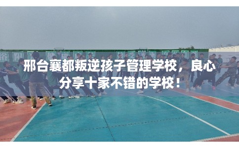 邢台襄都叛逆孩子管理学校,良心分享十家不错的学校! 邢台襄都叛逆孩子管理学校,良心分享十家不错的学校!