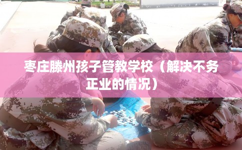 枣庄滕州孩子管教学校(解决不务正业的情况) 枣庄滕州孩子管教学校(解决不务正业的情况)